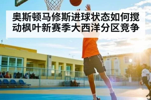 奥斯顿马修斯进球状态如何搅动枫叶新赛季大西洋分区竞争