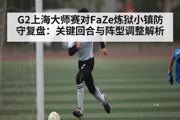 G2上海大师赛对FaZe炼狱小镇防守复盘：关键回合与阵型调整解析